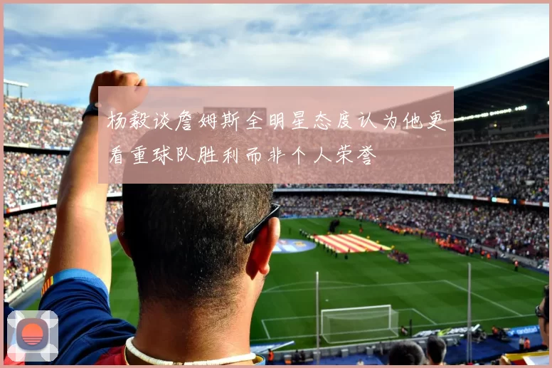 杨毅谈詹姆斯全明星态度认为他更看重球队胜利而非个人荣誉
