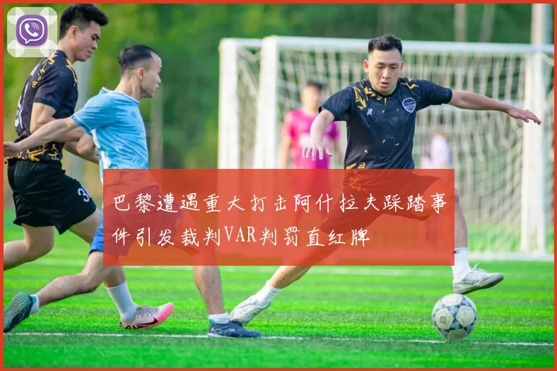 巴黎遭遇重大打击阿什拉夫踩踏事件引发裁判VAR判罚直红牌