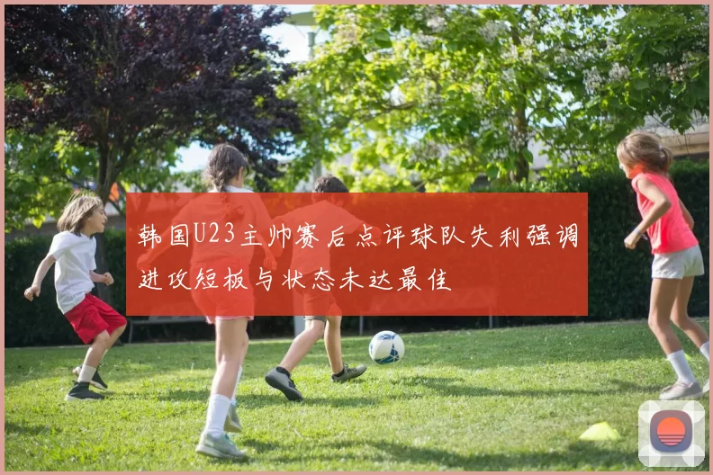 韩国U23主帅赛后点评球队失利强调进攻短板与状态未达最佳