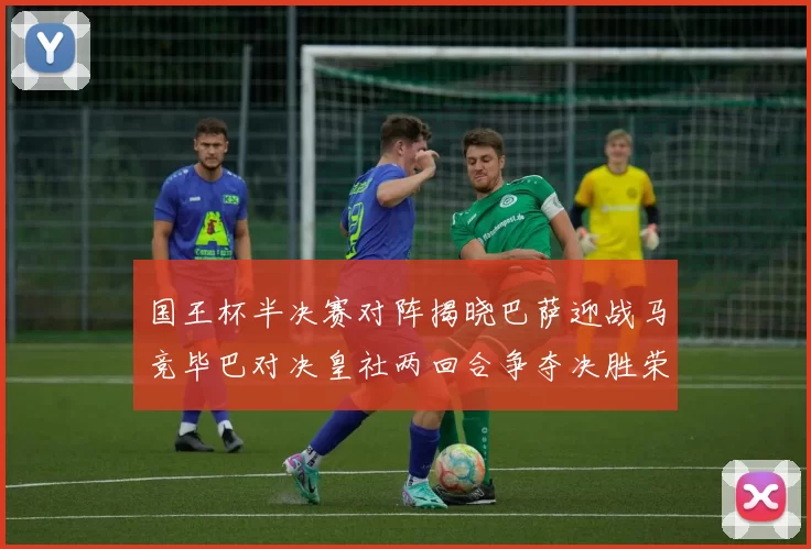国王杯半决赛对阵揭晓巴萨迎战马竞毕巴对决皇社两回合争夺决胜荣耀