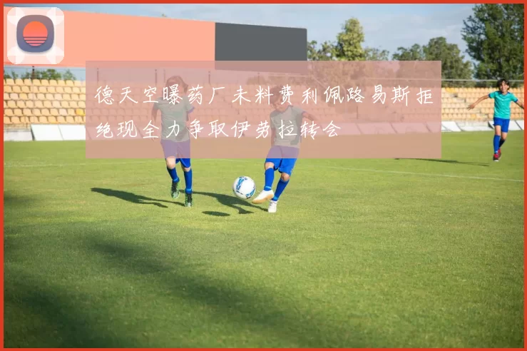 德天空曝药厂未料费利佩路易斯拒绝现全力争取伊劳拉转会
