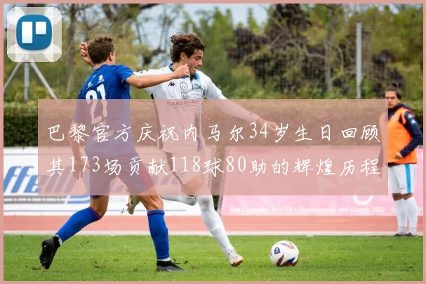 巴黎官方庆祝内马尔34岁生日回顾其173场贡献118球80助的辉煌历程