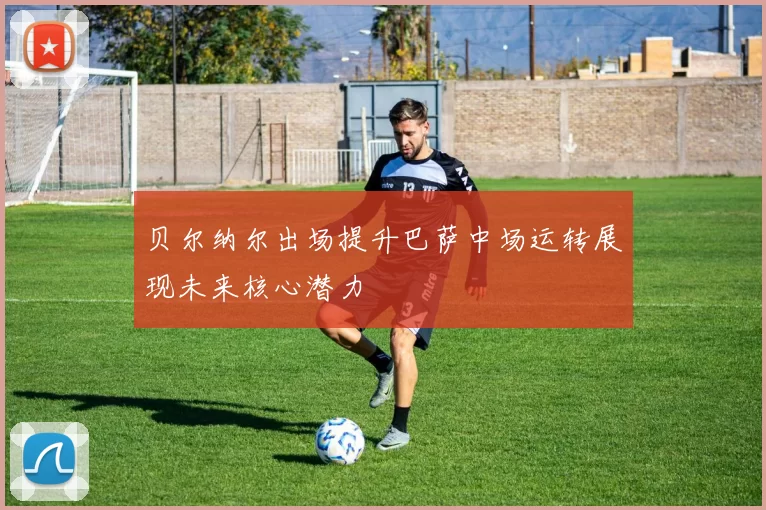 贝尔纳尔出场提升巴萨中场运转展现未来核心潜力