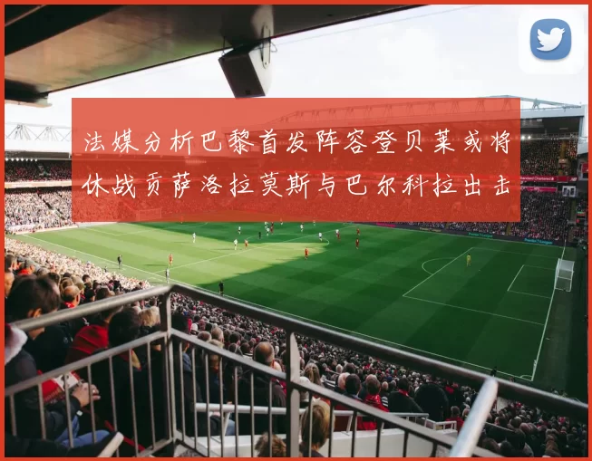法媒分析巴黎首发阵容登贝莱或将休战贡萨洛拉莫斯与巴尔科拉出击