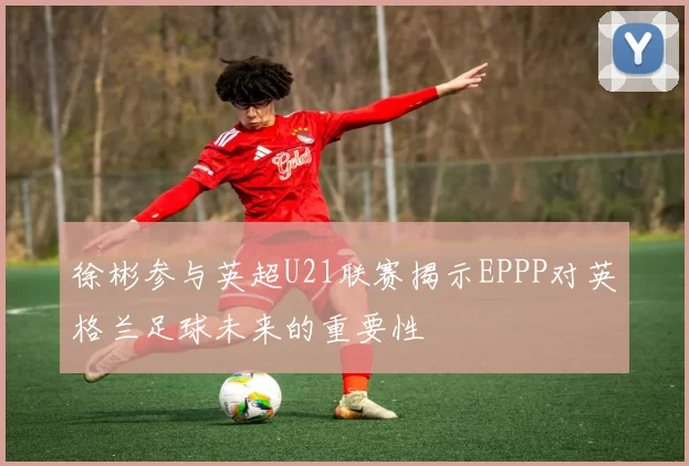 徐彬参与英超U21联赛揭示EPPP对英格兰足球未来的重要性