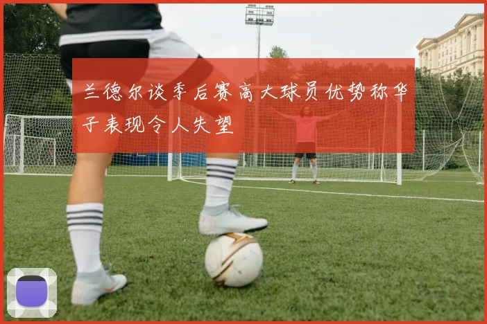 兰德尔谈季后赛高大球员优势称华子表现令人失望