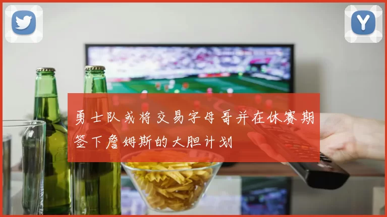 勇士队或将交易字母哥并在休赛期签下詹姆斯的大胆计划