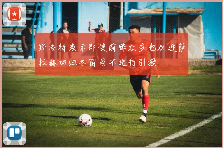 斯洛特表示即使前锋众多也欢迎萨拉赫回归冬窗或不进行引援