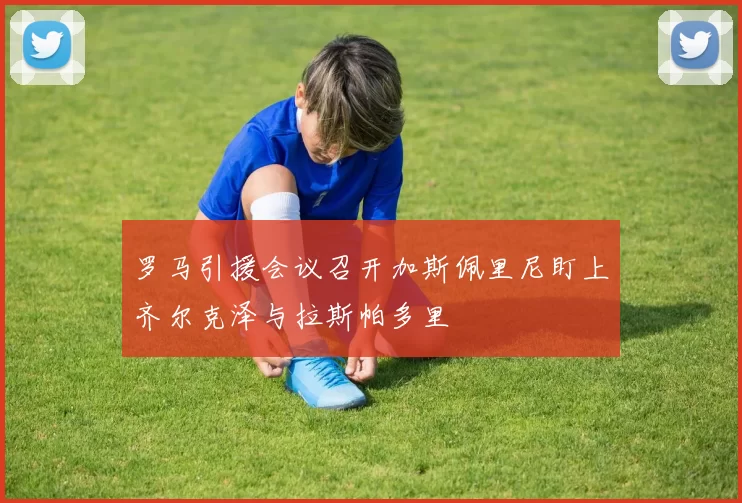 罗马引援会议召开加斯佩里尼盯上齐尔克泽与拉斯帕多里